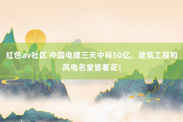 红色av社区 中国电建三天中标50亿，建筑工程和风电名堂皆着花！