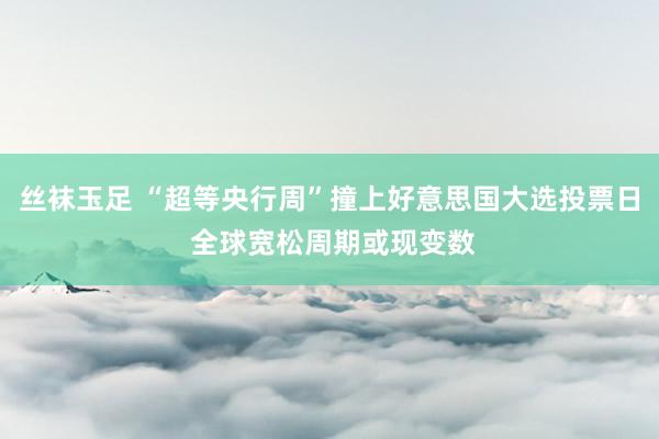 丝袜玉足 “超等央行周”撞上好意思国大选投票日 全球宽松周期或现变数