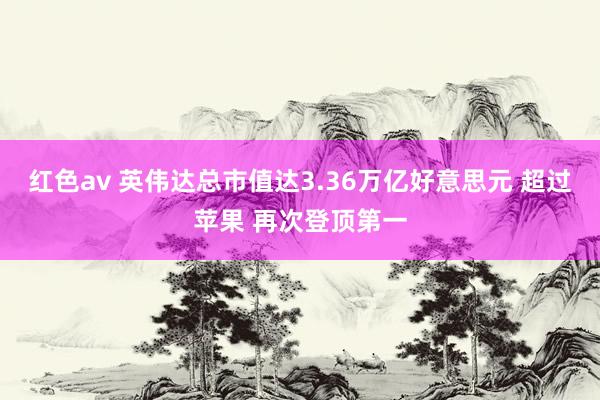 红色av 英伟达总市值达3.36万亿好意思元 超过苹果 再次登顶第一