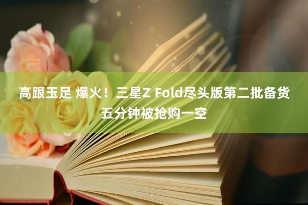 高跟玉足 爆火！三星Z Fold尽头版第二批备货五分钟被抢购一空