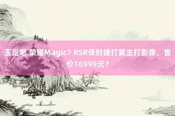玉足吧 荣耀Magic7 RSR保时捷打算主打影像，售价16999元？