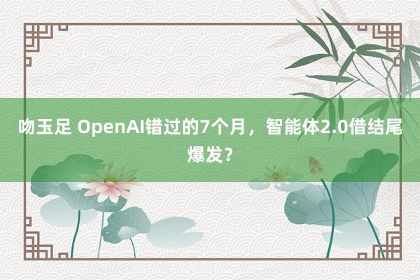 吻玉足 OpenAI错过的7个月，智能体2.0借结尾爆发？
