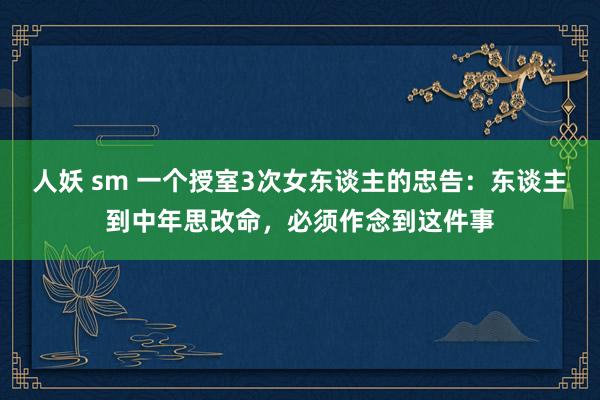 人妖 sm 一个授室3次女东谈主的忠告：东谈主到中年思改命，必须作念到这件事