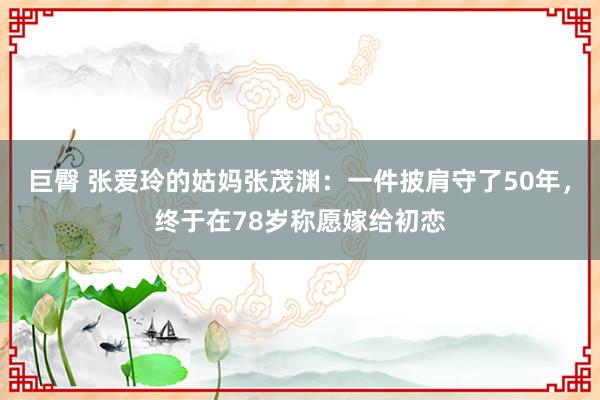 巨臀 张爱玲的姑妈张茂渊：一件披肩守了50年，终于在78岁称愿嫁给初恋
