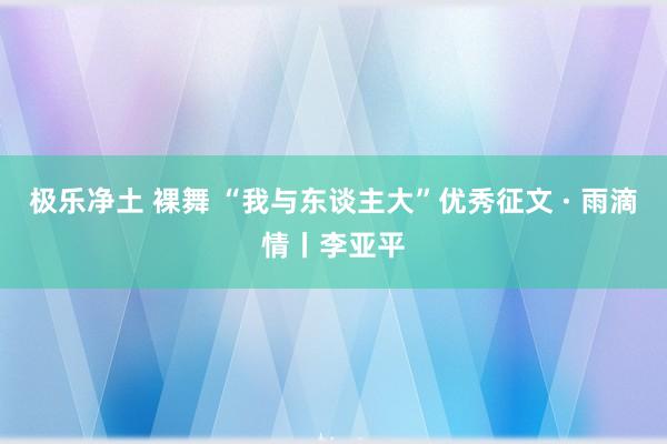 极乐净土 裸舞 “我与东谈主大”优秀征文 · 雨滴情丨李亚平