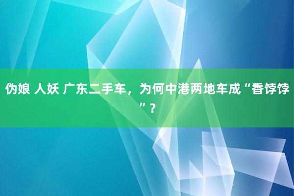 伪娘 人妖 广东二手车，为何中港两地车成“香饽饽”？