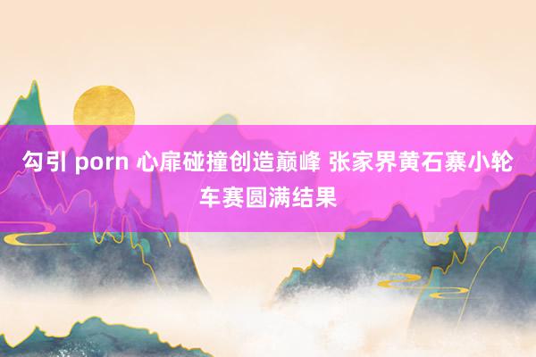 勾引 porn 心扉碰撞创造巅峰 张家界黄石寨小轮车赛圆满结果