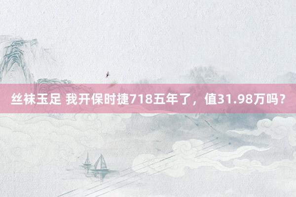 丝袜玉足 我开保时捷718五年了，值31.98万吗？