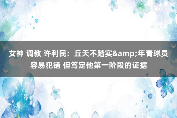 女神 调教 许利民：丘天不踏实&年青球员容易犯错 但笃定他第一阶段的证据