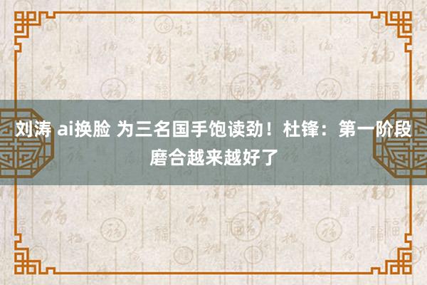 刘涛 ai换脸 为三名国手饱读劲！杜锋：第一阶段磨合越来越好了