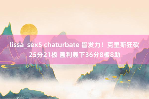 lissa_sex5 chaturbate 皆发力！克里斯狂砍25分21板 盖利轰下36分8板8助