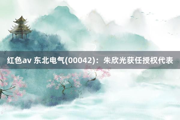 红色av 东北电气(00042)：朱欣光获任授权代表