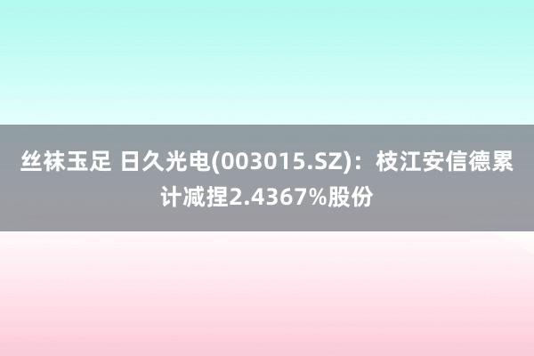 丝袜玉足 日久光电(003015.SZ)：枝江安信德累计减捏2.4367%股份
