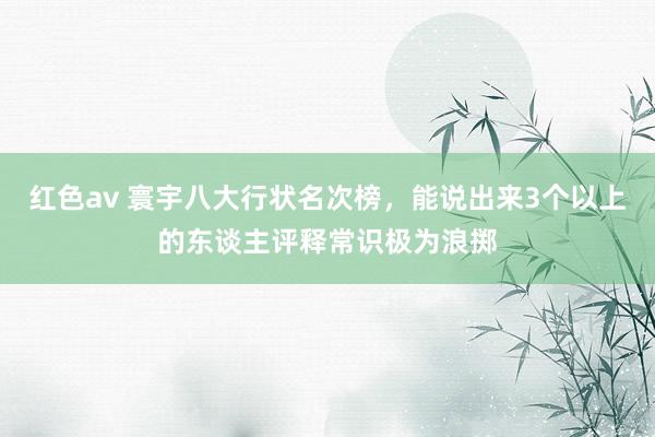 红色av 寰宇八大行状名次榜，能说出来3个以上的东谈主评释常识极为浪掷