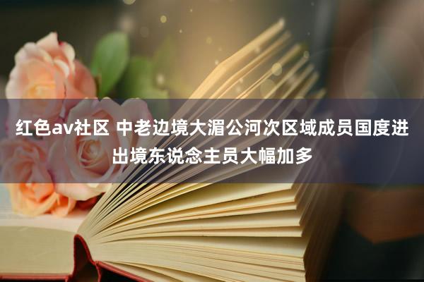 红色av社区 中老边境大湄公河次区域成员国度进出境东说念主员大幅加多