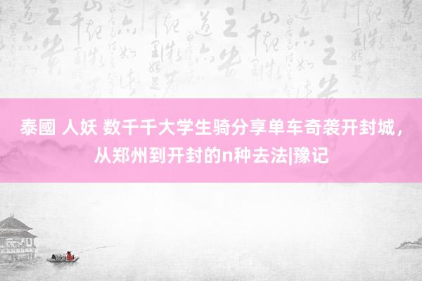 泰國 人妖 数千千大学生骑分享单车奇袭开封城，从郑州到开封的n种去法|豫记