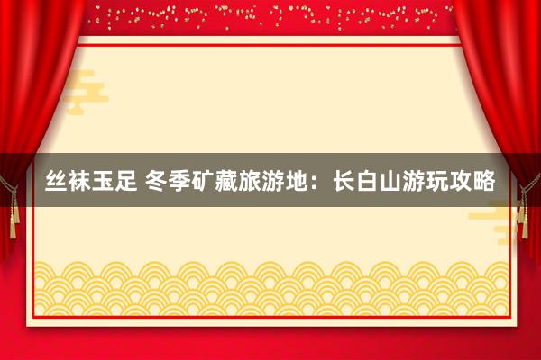 丝袜玉足 冬季矿藏旅游地：长白山游玩攻略