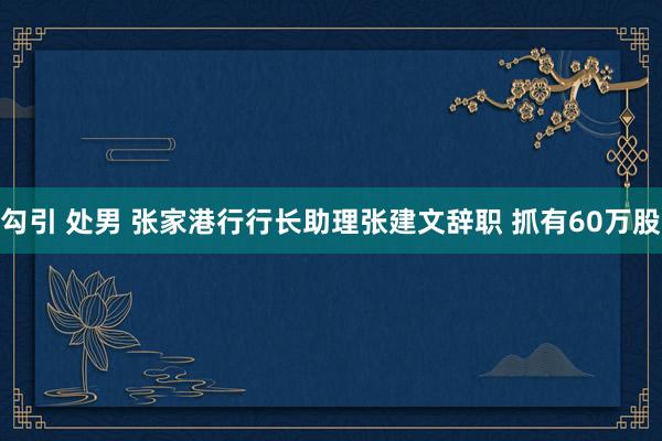 勾引 处男 张家港行行长助理张建文辞职 抓有60万股