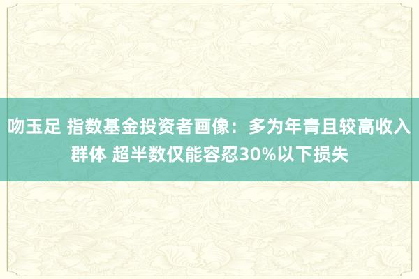 吻玉足 指数基金投资者画像：多为年青且较高收入群体 超半数仅能容忍30%以下损失