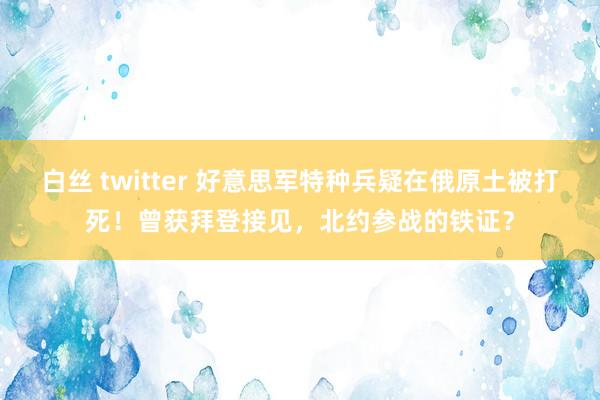 白丝 twitter 好意思军特种兵疑在俄原土被打死！曾获拜登接见，北约参战的铁证？