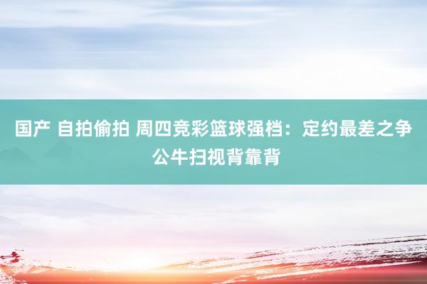 国产 自拍偷拍 周四竞彩篮球强档：定约最差之争 公牛扫视背靠背
