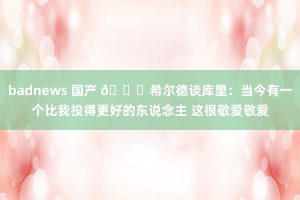 badnews 国产 😅希尔德谈库里：当今有一个比我投得更好的东说念主 这很敬爱敬爱