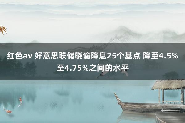 红色av 好意思联储晓谕降息25个基点 降至4.5%至4.75%之间的水平