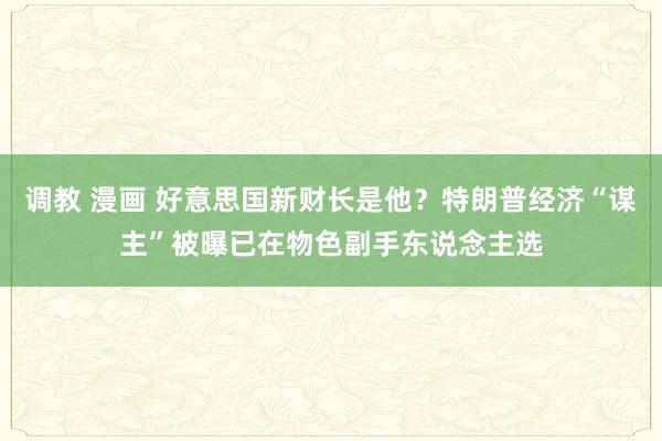 调教 漫画 好意思国新财长是他？特朗普经济“谋主”被曝已在物色副手东说念主选