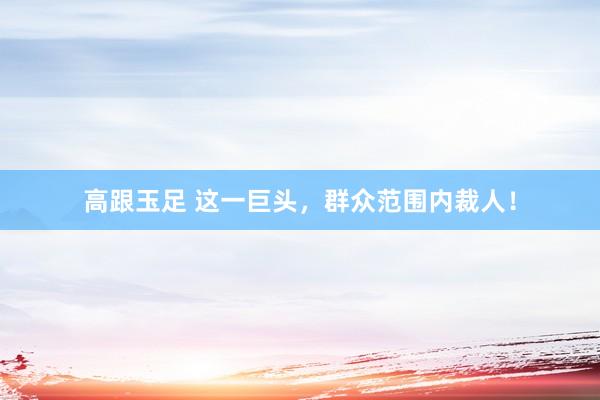 高跟玉足 这一巨头，群众范围内裁人！