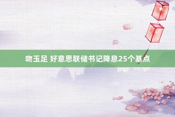 吻玉足 好意思联储书记降息25个基点
