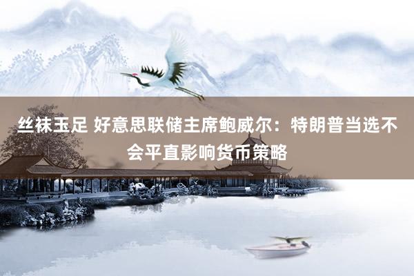 丝袜玉足 好意思联储主席鲍威尔：特朗普当选不会平直影响货币策略