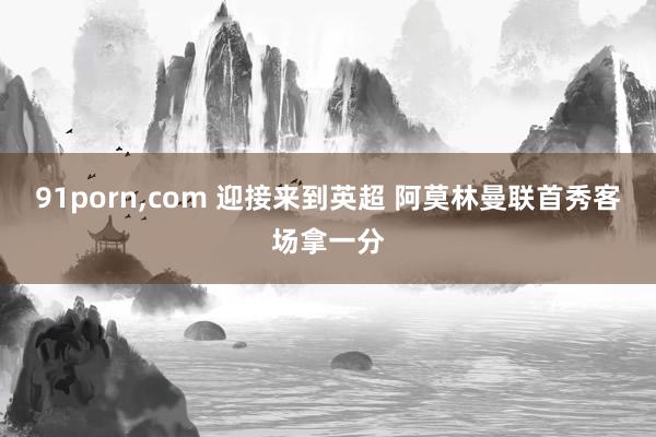 91porn，com 迎接来到英超 阿莫林曼联首秀客场拿一分