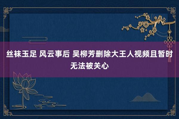 丝袜玉足 风云事后 吴柳芳删除大王人视频且暂时无法被关心