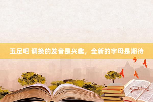 玉足吧 调换的发音是兴趣，全新的字母是期待
