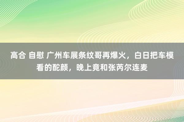 高合 自慰 广州车展条纹哥再爆火，白日把车模看的酡颜，晚上竟和张芮尔连麦