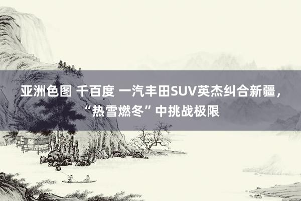 亚洲色图 千百度 一汽丰田SUV英杰纠合新疆，“热雪燃冬”中挑战极限