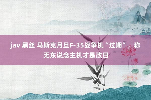 jav 黑丝 马斯克月旦F-35战争机“过期”，称无东说念主机才是改日
