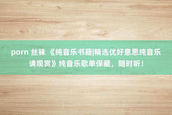 porn 丝袜 《纯音乐书籍|精选优好意思纯音乐请观赏》纯音乐歌单保藏，随时听！