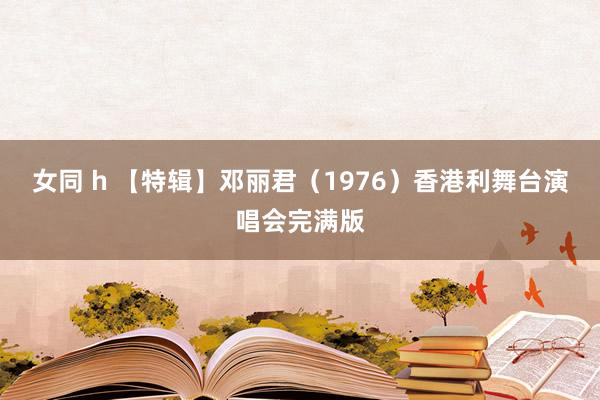 女同 h 【特辑】邓丽君（1976）香港利舞台演唱会完满版