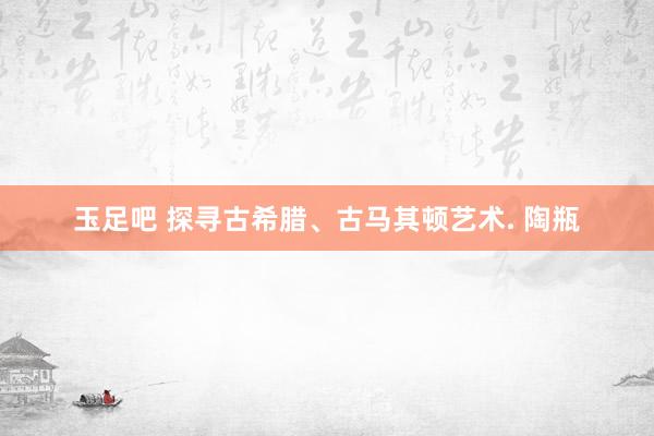 玉足吧 探寻古希腊、古马其顿艺术. 陶瓶