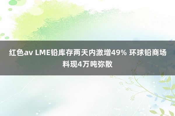 红色av LME铅库存两天内激增49% 环球铅商场料现4万吨弥散
