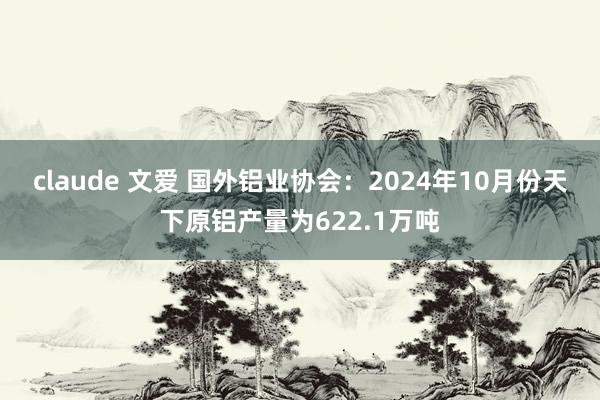 claude 文爱 国外铝业协会：2024年10月份天下原铝产量为622.1万吨