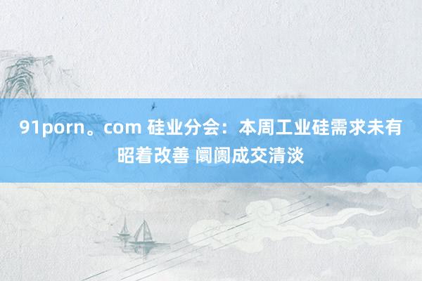 91porn。com 硅业分会：本周工业硅需求未有昭着改善 阛阓成交清淡