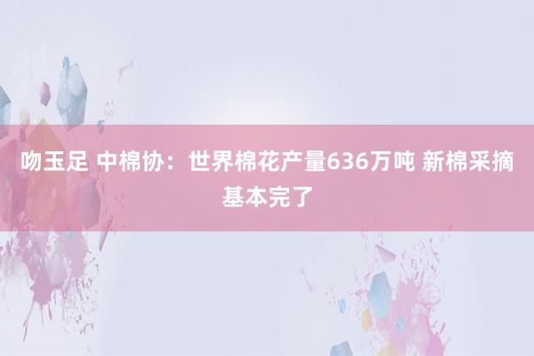 吻玉足 中棉协：世界棉花产量636万吨 新棉采摘基本完了