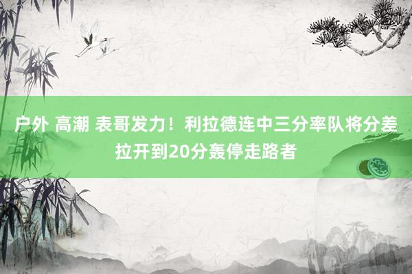 户外 高潮 表哥发力！利拉德连中三分率队将分差拉开到20分轰停走路者