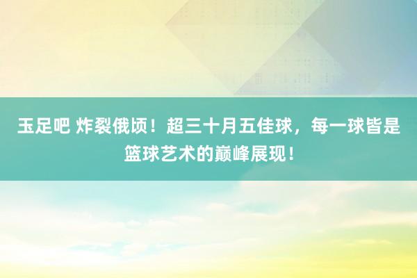 玉足吧 炸裂俄顷！超三十月五佳球，每一球皆是篮球艺术的巅峰展现！
