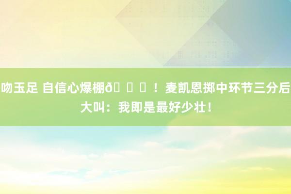 吻玉足 自信心爆棚😝！麦凯恩掷中环节三分后大叫：我即是最好少壮！