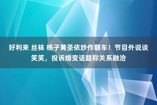 好利来 丝袜 杨子黄圣依炒作翻车！节目外说谈笑笑，投诉婚变话题称关系融洽