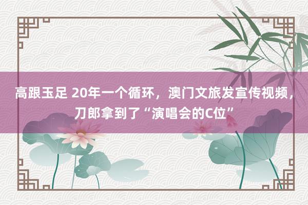 高跟玉足 20年一个循环，澳门文旅发宣传视频，刀郎拿到了“演唱会的C位”
