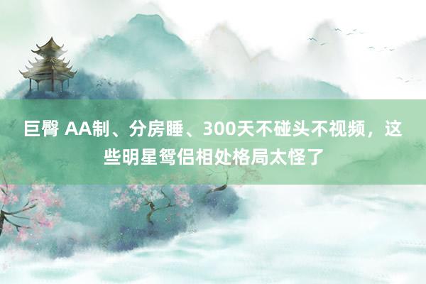 巨臀 AA制、分房睡、300天不碰头不视频，这些明星鸳侣相处格局太怪了